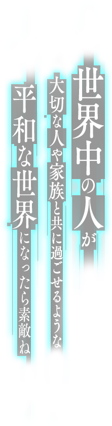 世界中の人が大切な人や家族と共に過ごせるような平和な世界になったら素敵ね