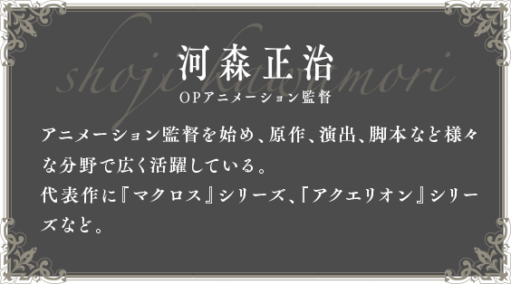 河森正治 OPアニメーション監督 アニメーション監督を始め、原作、演出、脚本など様々な分野で広く活躍している。代表作に「マクロス」シリーズ、「アクエリオン」シリーズなど。