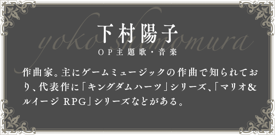 下村陽子 OP主題歌・音楽 作曲家。主にゲームミュージックの作曲で知られており、代表作に「キングダムハーツ」シリーズ、「マリオ&ルイージ RPG」シリーズなどがある。