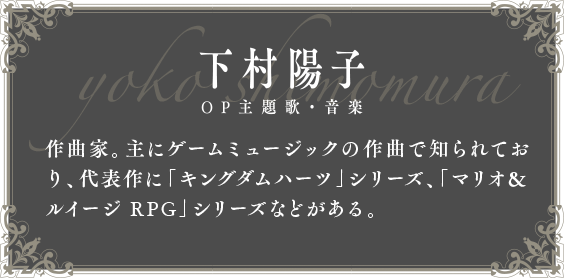 下村陽子 OP主題歌・音楽 作曲家。主にゲームミュージックの作曲で知られており、代表作に「キングダムハーツ」シリーズ、「マリオ＆ルイージ RPG」シリーズなどがある。