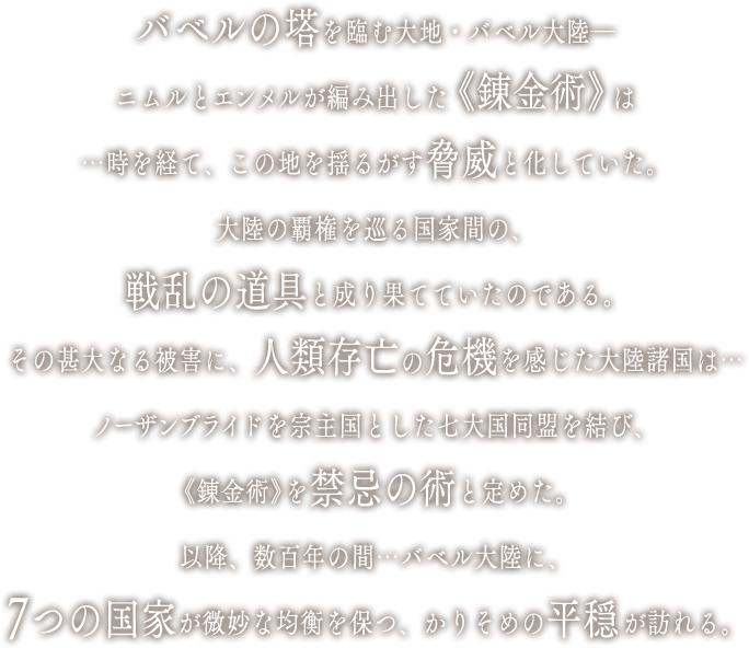 バベルの塔を臨む大地・バベル大陸―ニムルとエンメルが編み出した《錬金術》は…時を経て、この地を揺るがす脅威と化していた。大陸の覇権を巡る国家間の、戦乱の道具と成り果てていたのである。その甚大なる被害に、人類存亡の危機を感じた大陸諸国は…ノーザンブライドを宗主国とした七大国同盟を結び、《錬金術》を禁忌の術と定めた。以降、数百年の間…バベル大陸に、7つの国家が微妙な均衡を保つ、かりそめの平穏が訪れる。