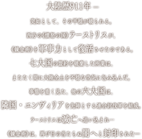 大陸歴911年 ―突如として、その平穏が破られる。西方の《憤怒の国》ラーストリスが、《錬金術》を軍事力として復活させたのである。七大国の盟約を破棄した所業は、またたく間に大陸全土を不穏な空気に包み込んだ。事態を重く見た、他の六大国は、隣国・エンヴィリアを先陣とする連合討伐軍を結成。ラーストリスは滅亡へ追い込まれ…《錬金術》は、再び日の当たらぬ闇へと封印された―